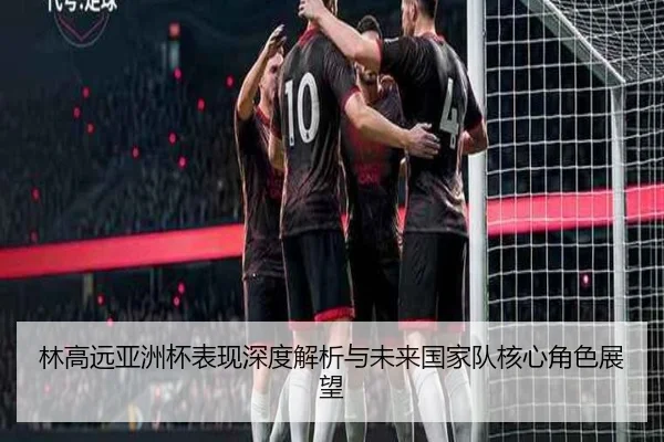 林高远亚洲杯表现深度解析与未来国家队核心角色展望（2026 LOL）